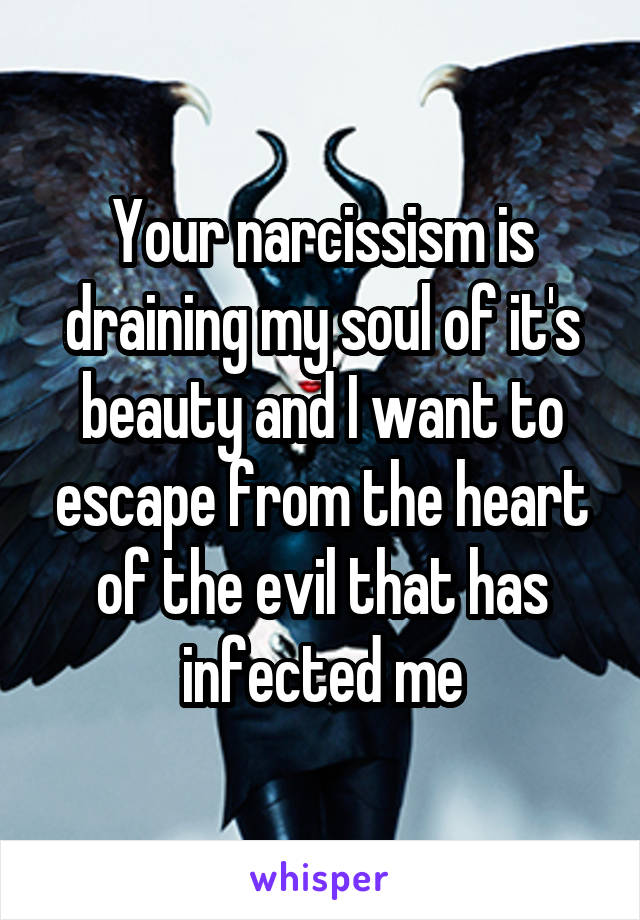 Your narcissism is draining my soul of it's beauty and I want to escape from the heart of the evil that has infected me