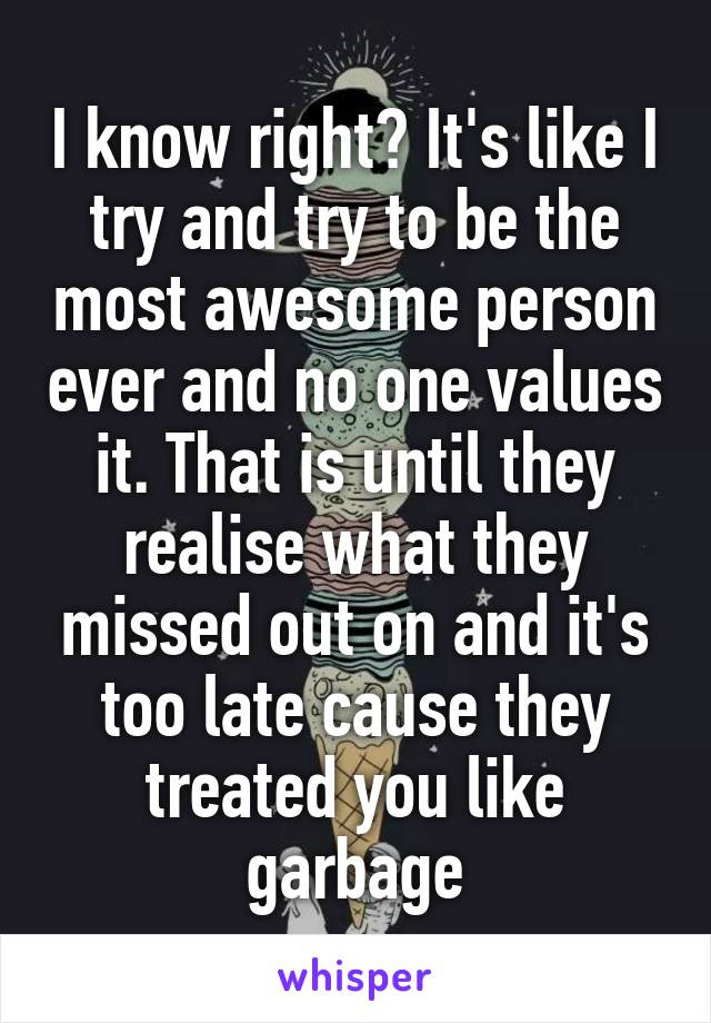 I know right? It's like I try and try to be the most awesome person ever and no one values it. That is until they realise what they missed out on and it's too late cause they treated you like garbage