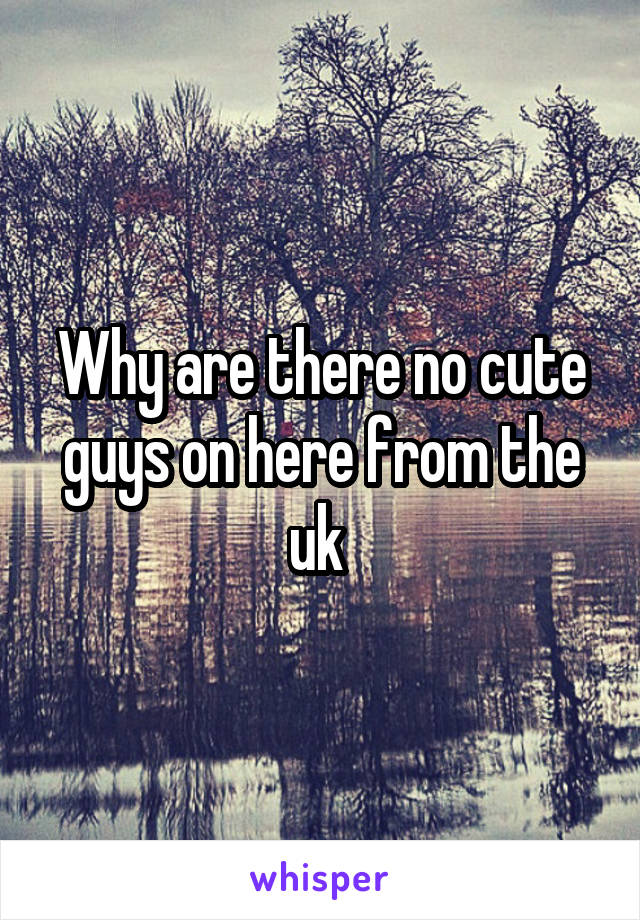 Why are there no cute guys on here from the uk 