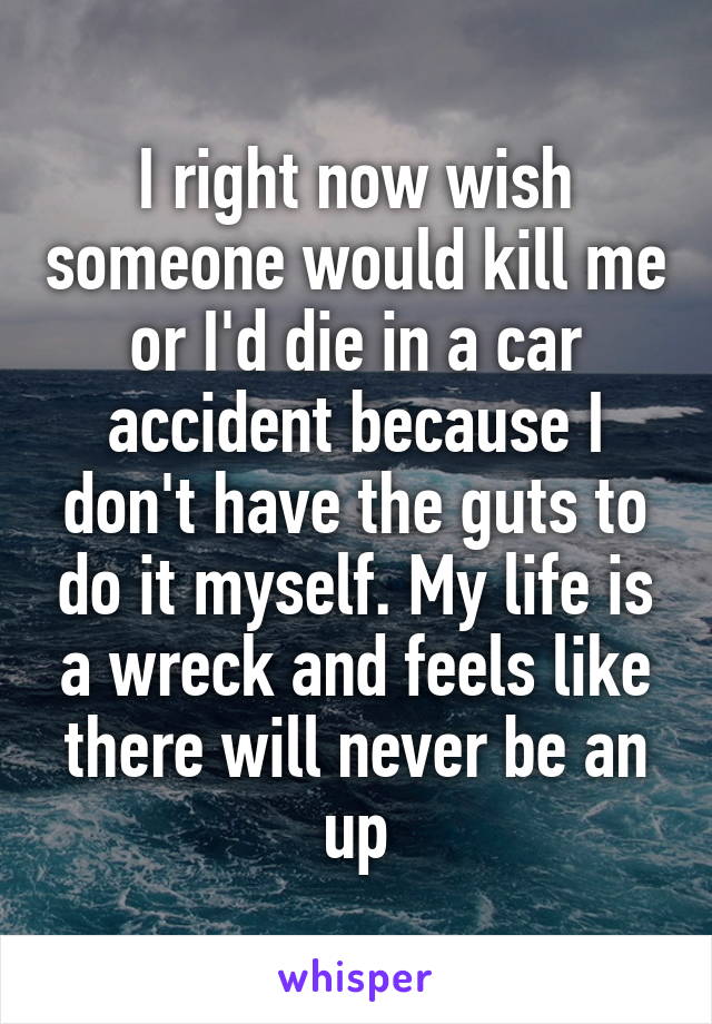 I right now wish someone would kill me or I'd die in a car accident because I don't have the guts to do it myself. My life is a wreck and feels like there will never be an up