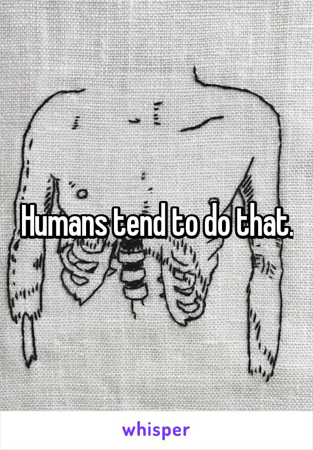 Humans tend to do that.