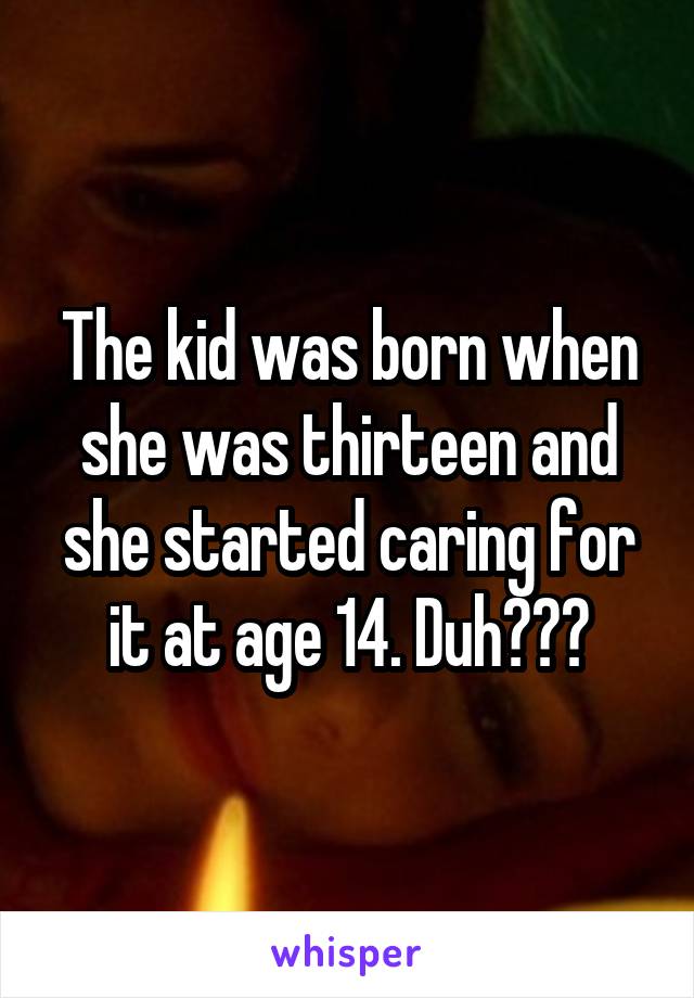 The kid was born when she was thirteen and she started caring for it at age 14. Duh???