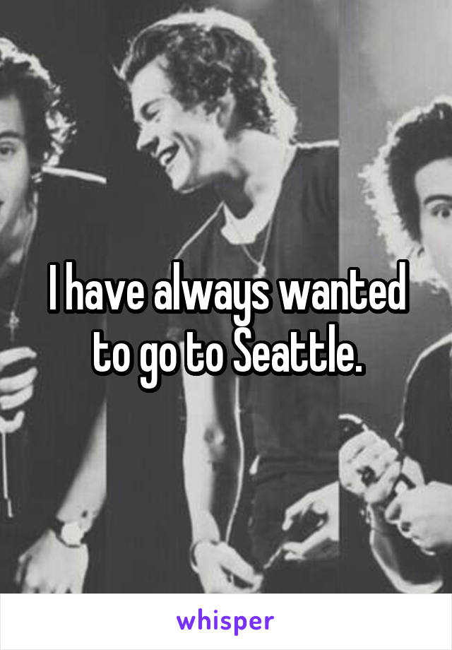 I have always wanted to go to Seattle.