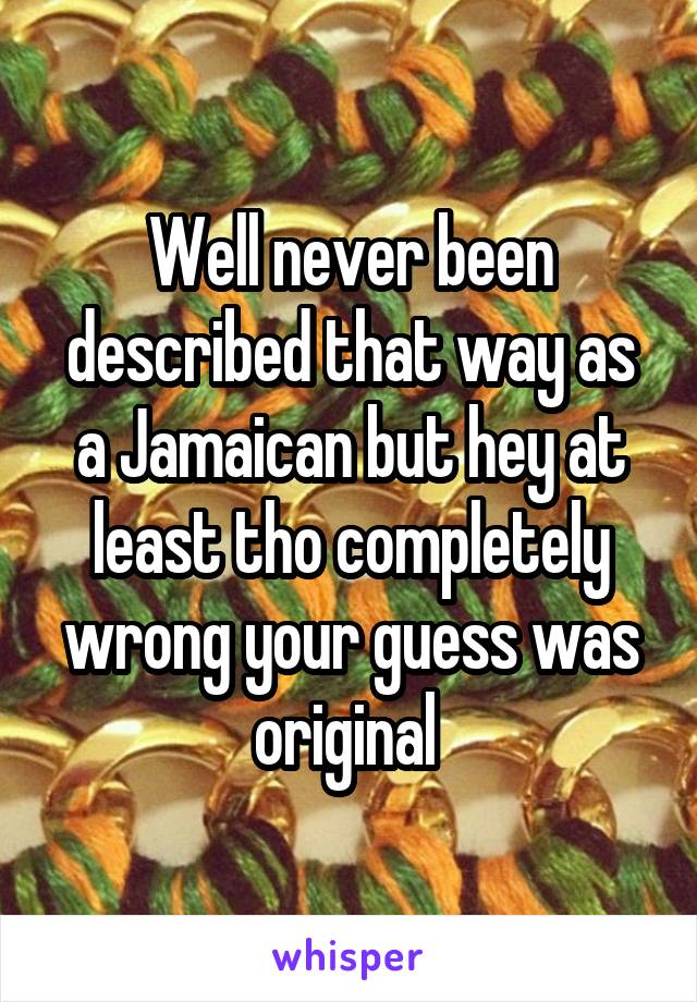 Well never been described that way as a Jamaican but hey at least tho completely wrong your guess was original 