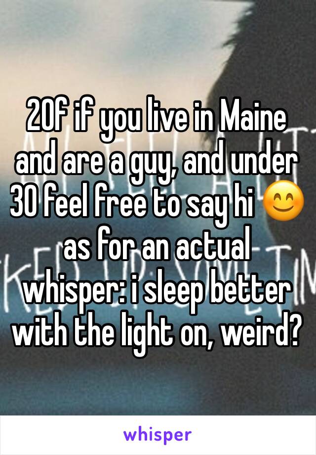 20f if you live in Maine and are a guy, and under 30 feel free to say hi 😊 as for an actual whisper: i sleep better with the light on, weird?