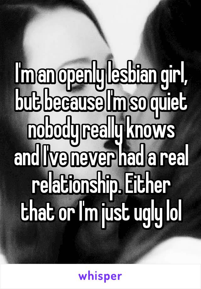 I'm an openly lesbian girl, but because I'm so quiet nobody really knows and I've never had a real relationship. Either that or I'm just ugly lol