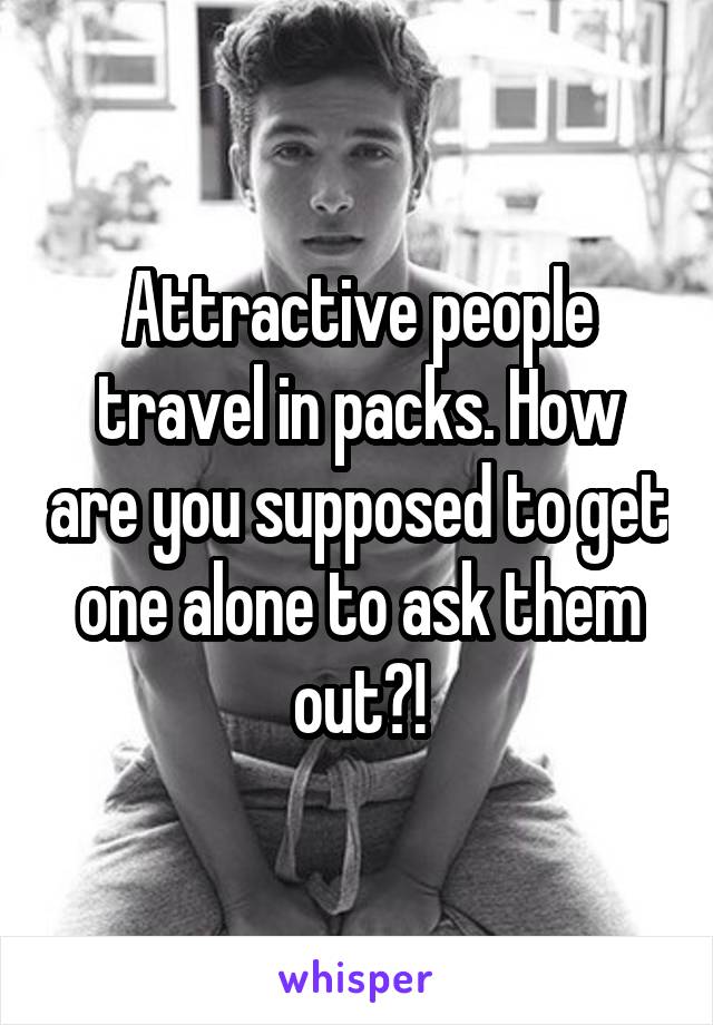 Attractive people travel in packs. How are you supposed to get one alone to ask them out?!