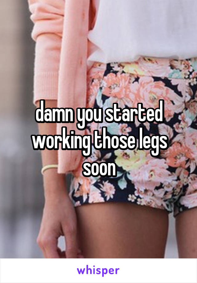 damn you started working those legs soon