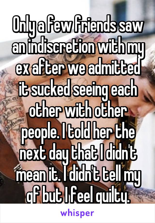 Only a few friends saw an indiscretion with my ex after we admitted it sucked seeing each other with other people. I told her the next day that I didn't mean it. I didn't tell my gf but I feel guilty.