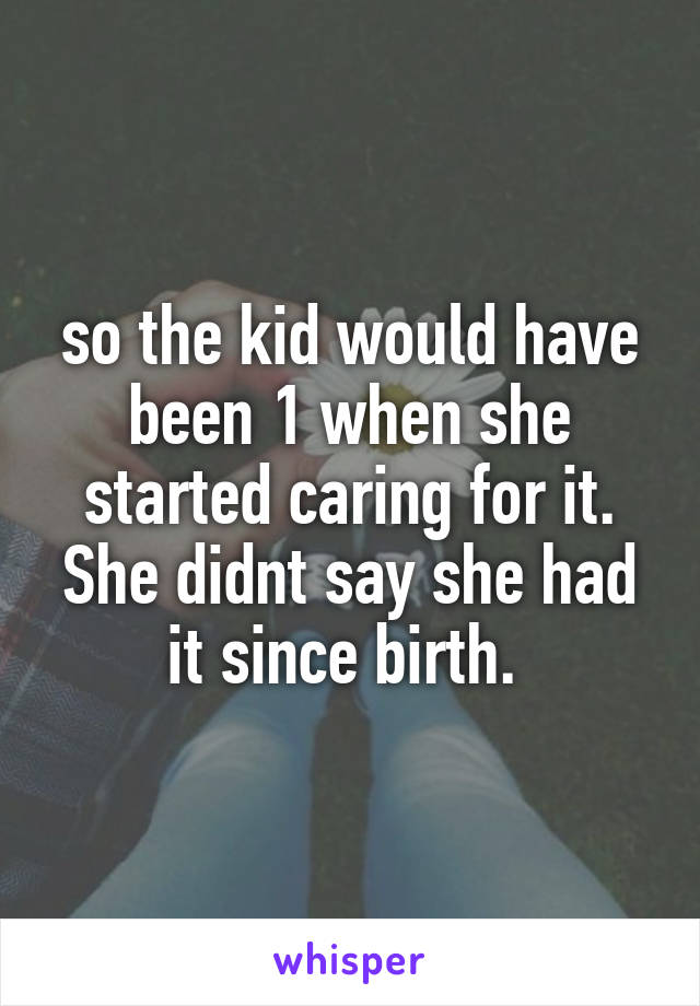 so the kid would have been 1 when she started caring for it. She didnt say she had it since birth. 