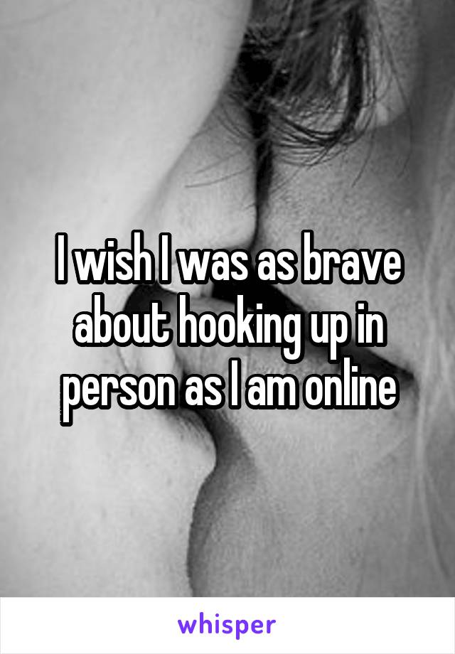 I wish I was as brave about hooking up in person as I am online