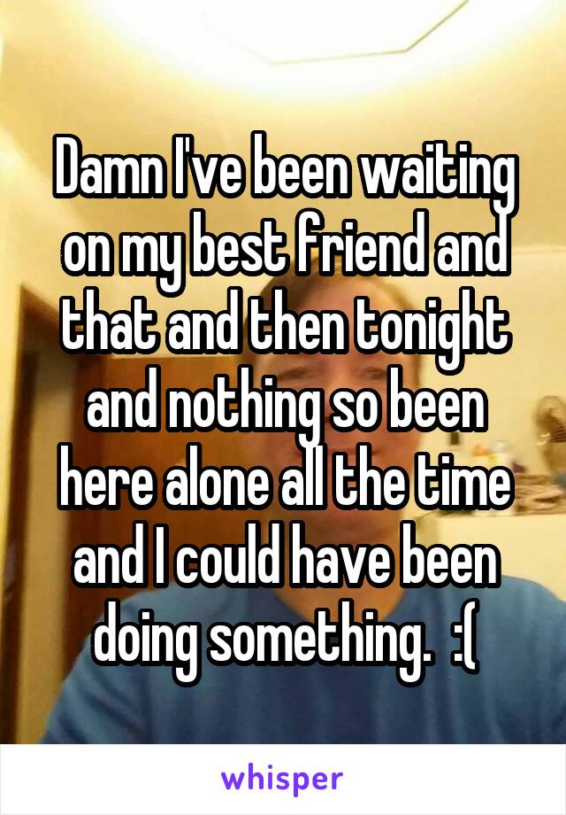 Damn I've been waiting on my best friend and that and then tonight and nothing so been here alone all the time and I could have been doing something.  :(