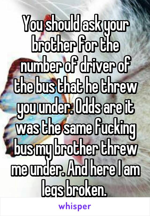 You should ask your brother for the number of driver of the bus that he threw you under. Odds are it was the same fucking bus my brother threw me under. And here I am legs broken. 