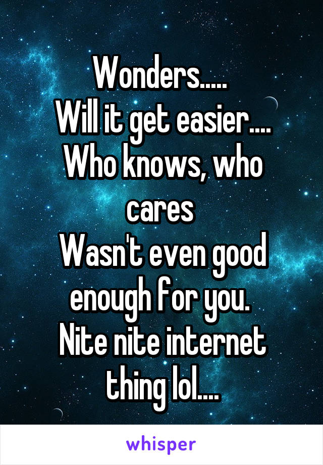 Wonders..... 
Will it get easier....
Who knows, who cares 
Wasn't even good enough for you. 
Nite nite internet thing lol....