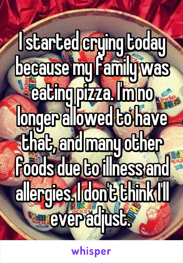 I started crying today because my family was eating pizza. I'm no longer allowed to have that, and many other foods due to illness and allergies. I don't think I'll ever adjust. 