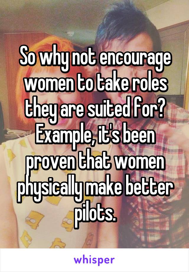 So why not encourage women to take roles they are suited for? Example, it's been proven that women physically make better pilots.