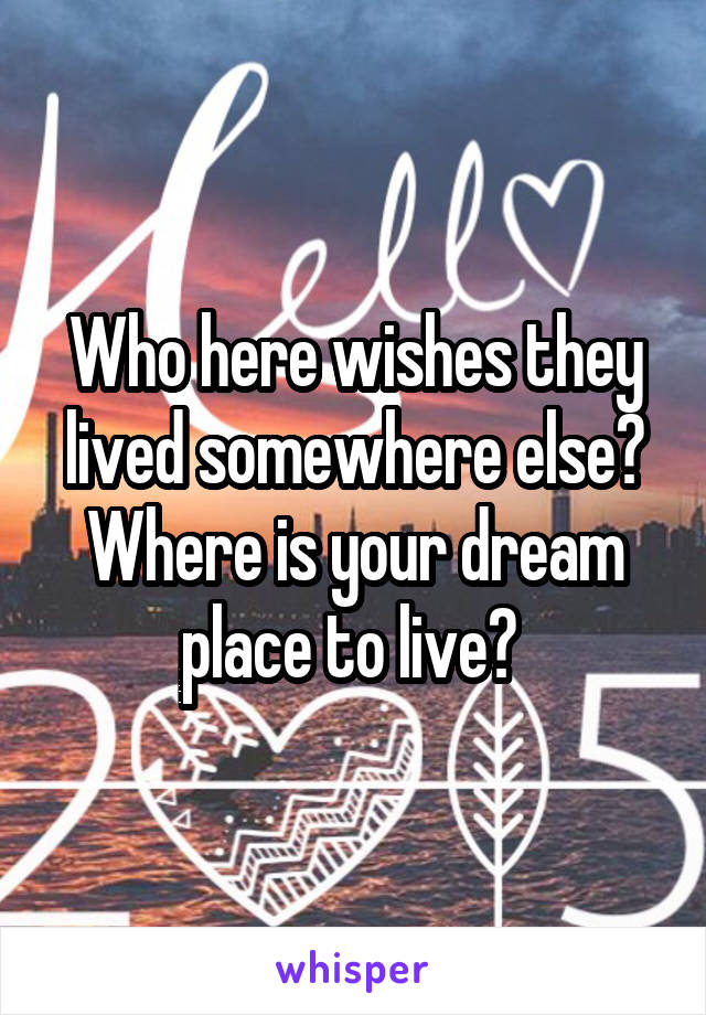 Who here wishes they lived somewhere else? Where is your dream place to live? 