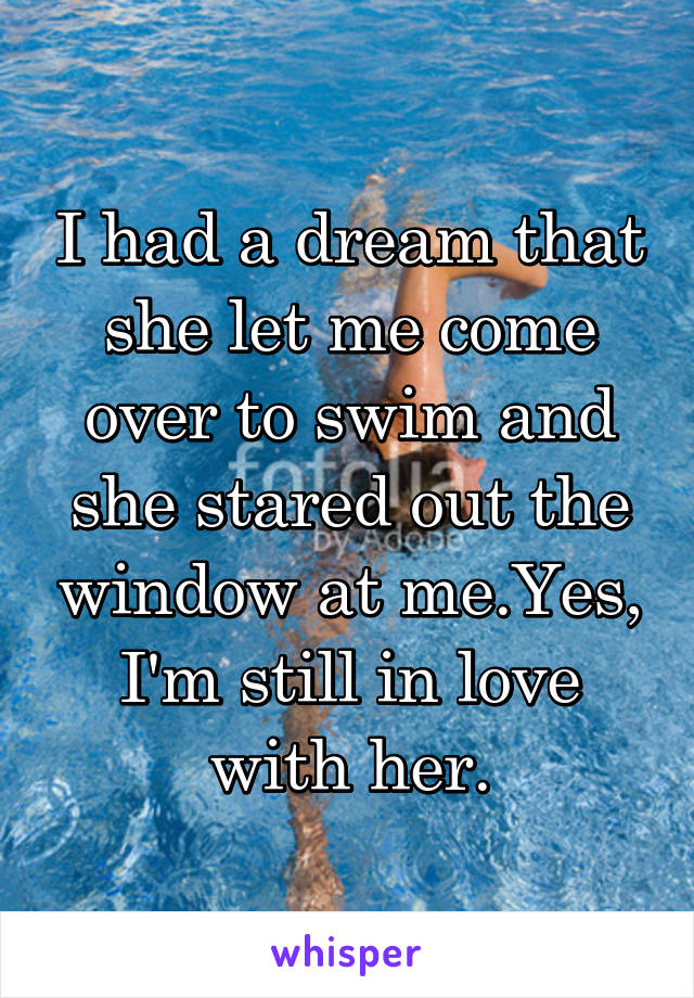 I had a dream that she let me come over to swim and she stared out the window at me.Yes, I'm still in love with her.