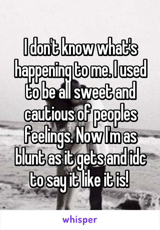 I don't know what's happening to me. I used to be all sweet and cautious of peoples feelings. Now I'm as blunt as it gets and idc to say it like it is! 