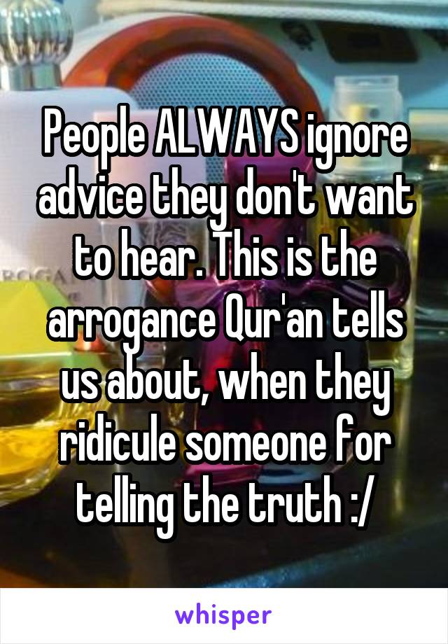 People ALWAYS ignore advice they don't want to hear. This is the arrogance Qur'an tells us about, when they ridicule someone for telling the truth :/