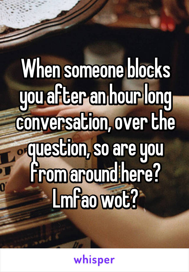 When someone blocks you after an hour long conversation, over the question, so are you from around here? Lmfao wot?