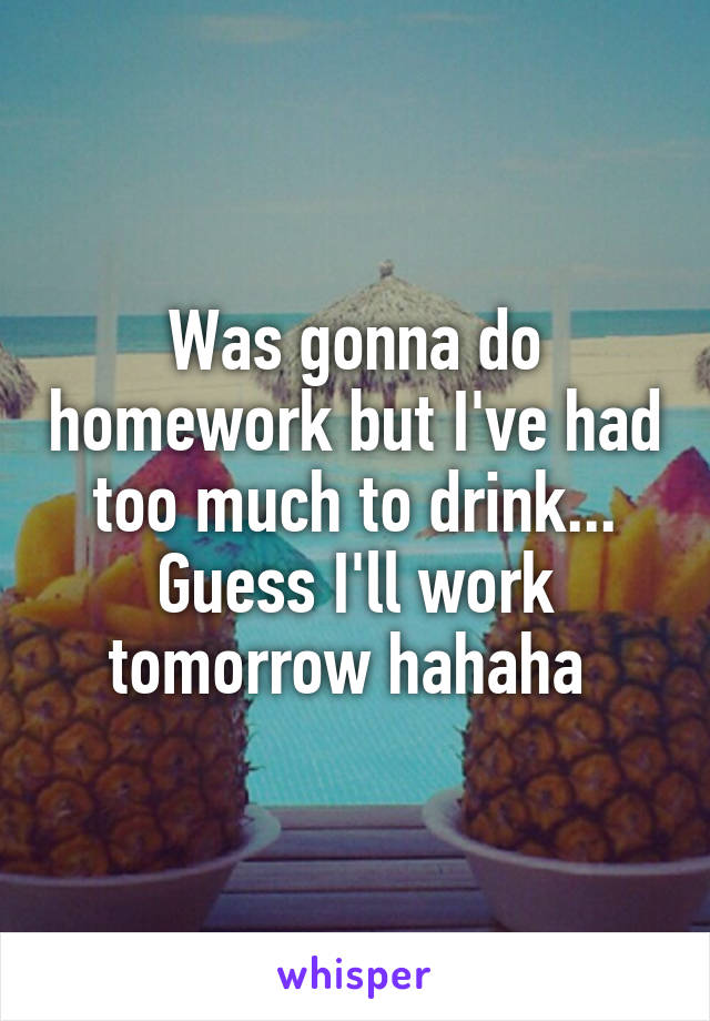 Was gonna do homework but I've had too much to drink... Guess I'll work tomorrow hahaha 