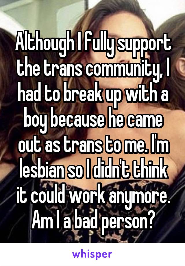 Although I fully support the trans community, I had to break up with a boy because he came out as trans to me. I'm lesbian so I didn't think it could work anymore. Am I a bad person?