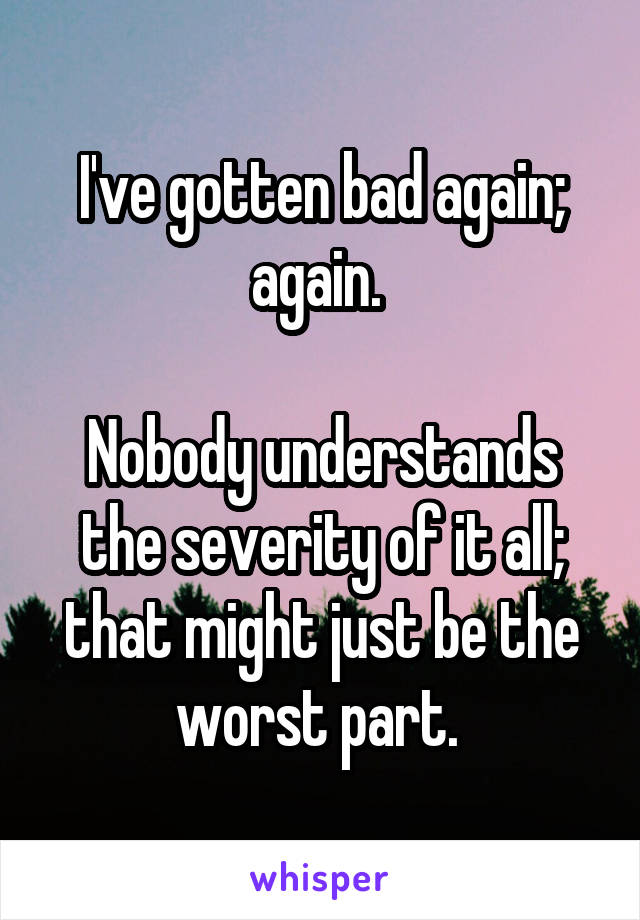 I've gotten bad again; again. 

Nobody understands the severity of it all; that might just be the worst part. 