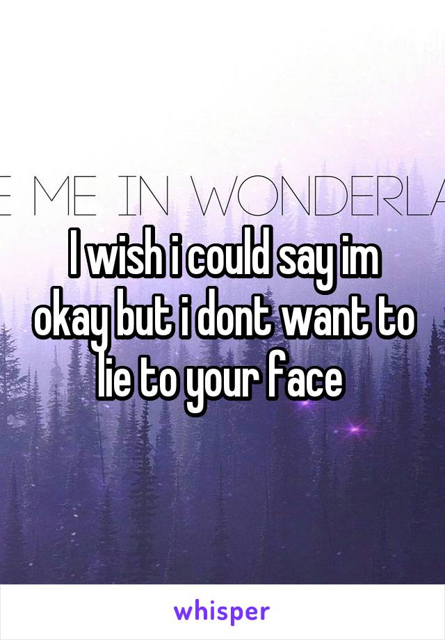 I wish i could say im okay but i dont want to lie to your face 