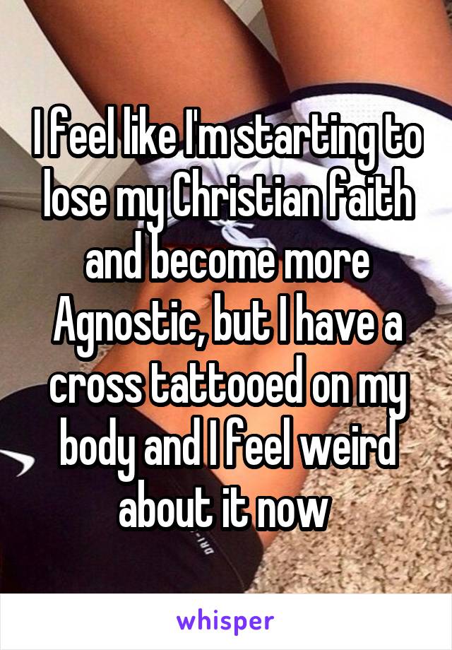 I feel like I'm starting to lose my Christian faith and become more Agnostic, but I have a cross tattooed on my body and I feel weird about it now 