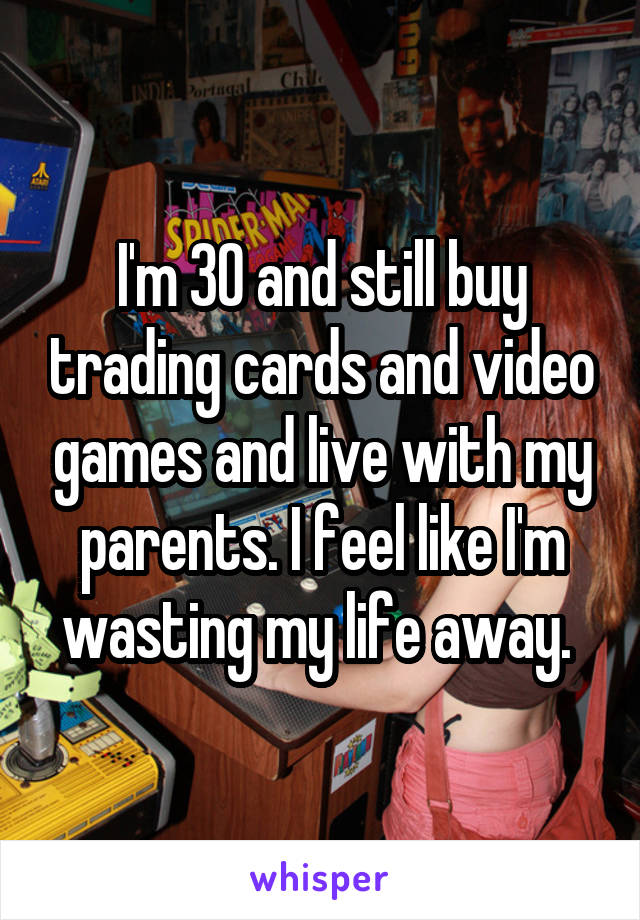 I'm 30 and still buy trading cards and video games and live with my parents. I feel like I'm wasting my life away. 