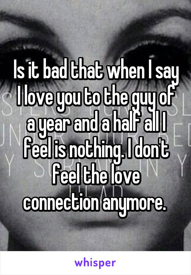 Is it bad that when I say I love you to the guy of a year and a half all I feel is nothing. I don't feel the love connection anymore. 