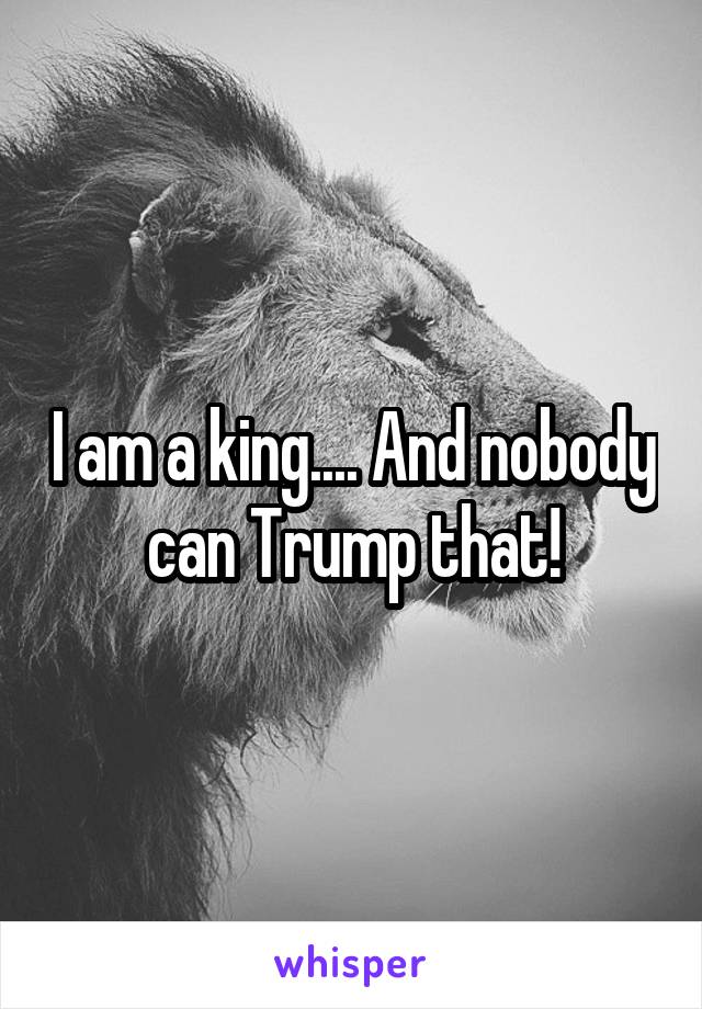 I am a king.... And nobody can Trump that!