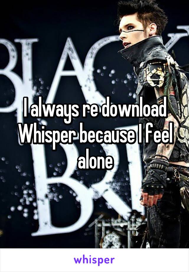 I always re download Whisper because I feel alone