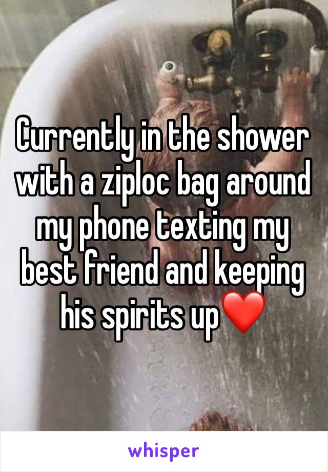 Currently in the shower with a ziploc bag around my phone texting my best friend and keeping his spirits up❤️