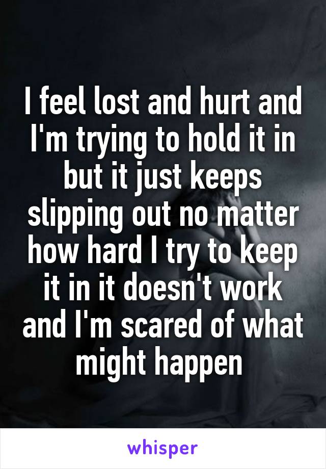 I feel lost and hurt and I'm trying to hold it in but it just keeps slipping out no matter how hard I try to keep it in it doesn't work and I'm scared of what might happen 