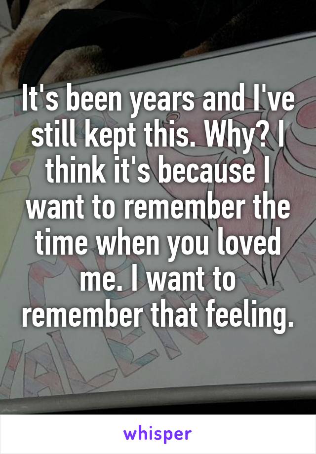 It's been years and I've still kept this. Why? I think it's because I want to remember the time when you loved me. I want to remember that feeling. 