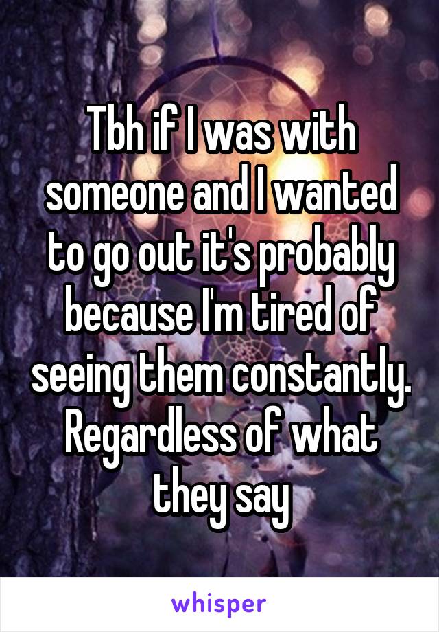 Tbh if I was with someone and I wanted to go out it's probably because I'm tired of seeing them constantly. Regardless of what they say