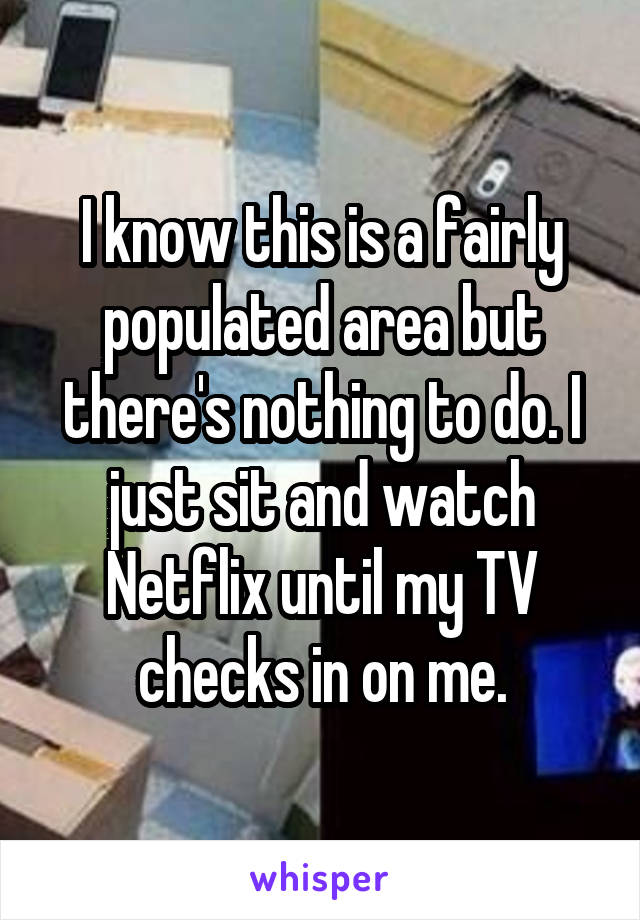 I know this is a fairly populated area but there's nothing to do. I just sit and watch Netflix until my TV checks in on me.