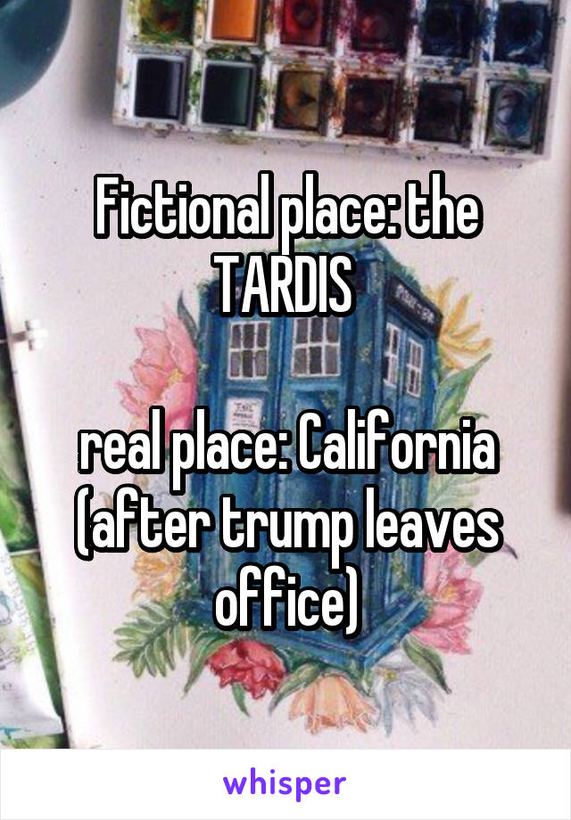 Fictional place: the TARDIS 

real place: California (after trump leaves office)