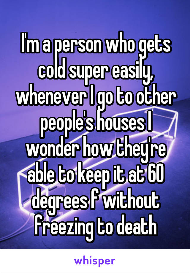 I'm a person who gets cold super easily, whenever I go to other people's houses I wonder how they're able to keep it at 60 degrees f without freezing to death