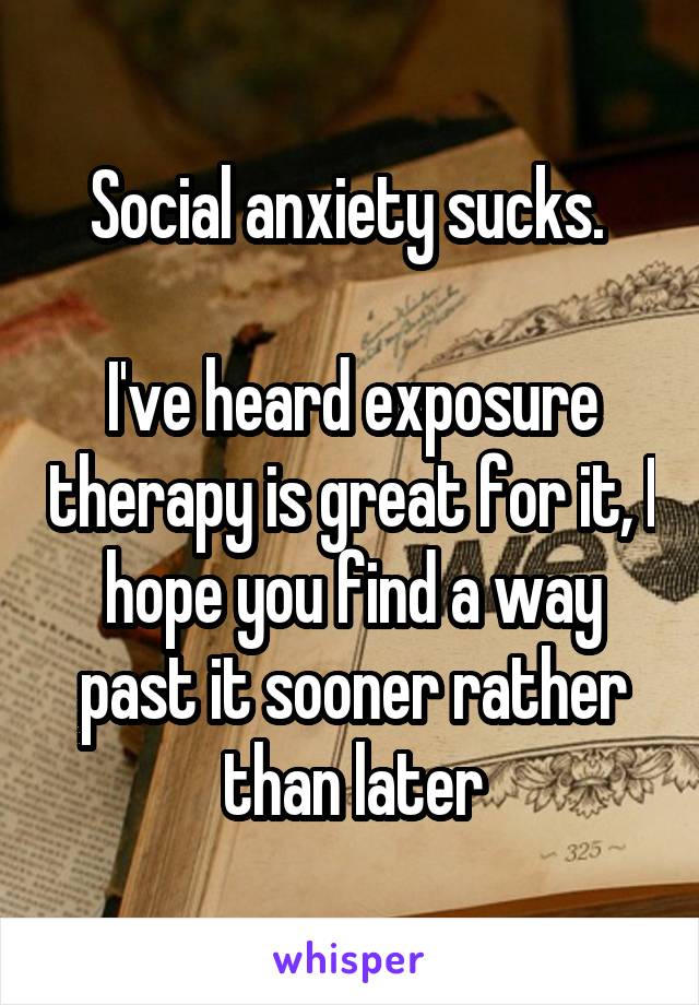 Social anxiety sucks. 

I've heard exposure therapy is great for it, I hope you find a way past it sooner rather than later
