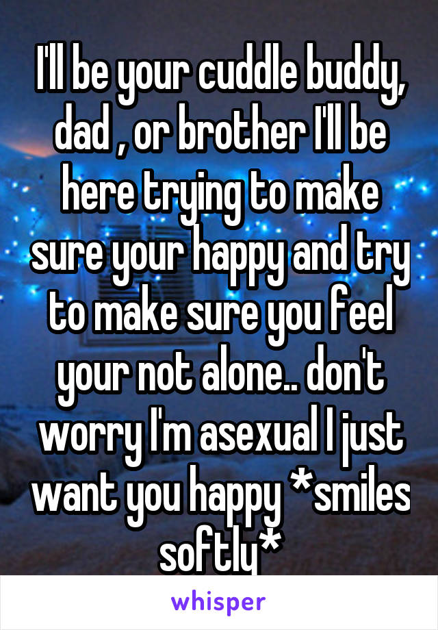 I'll be your cuddle buddy, dad , or brother I'll be here trying to make sure your happy and try to make sure you feel your not alone.. don't worry I'm asexual I just want you happy *smiles softly*