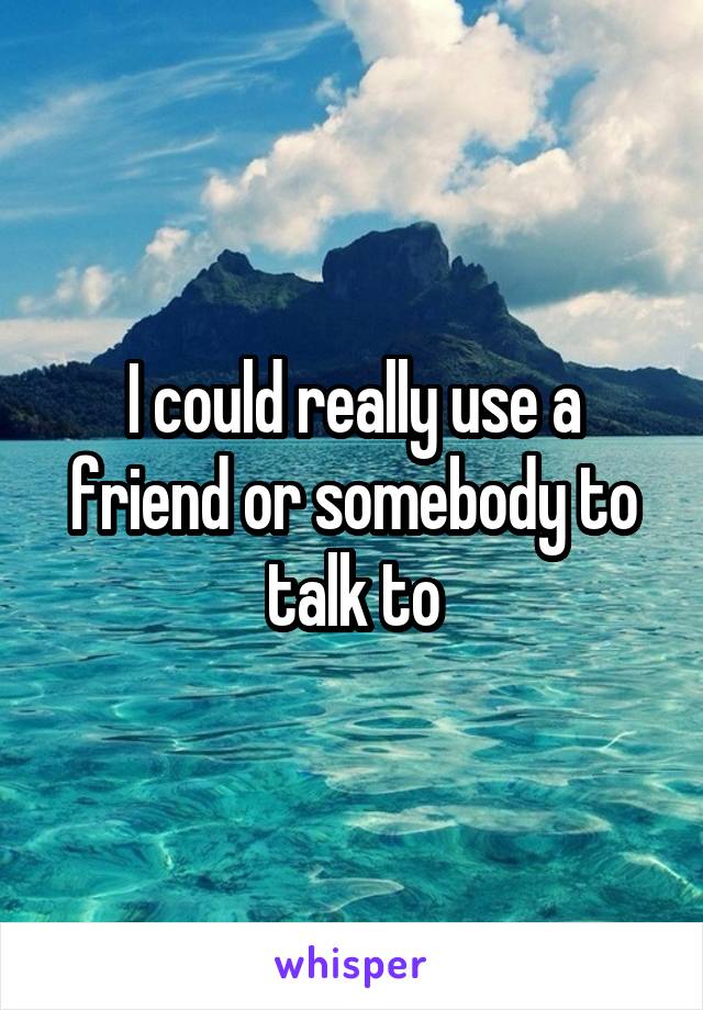 I could really use a friend or somebody to talk to