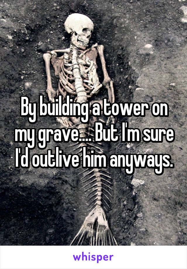 By building a tower on my grave.... But I'm sure I'd outlive him anyways.