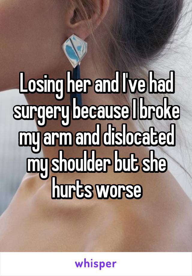 Losing her and I've had surgery because I broke my arm and dislocated my shoulder but she hurts worse