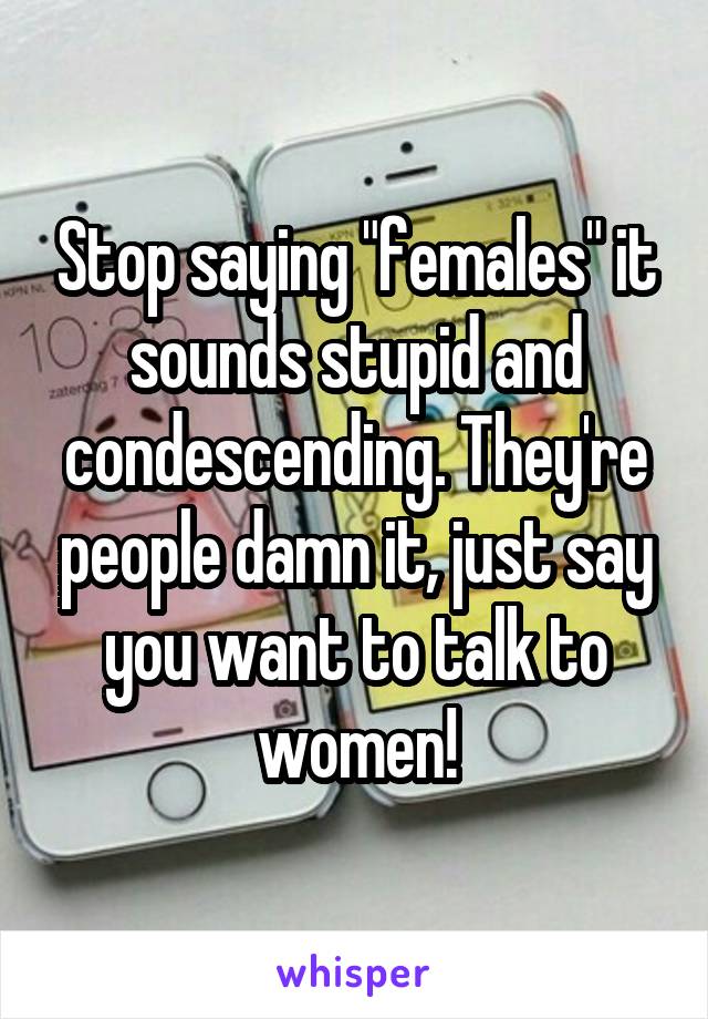 Stop saying "females" it sounds stupid and condescending. They're people damn it, just say you want to talk to women!