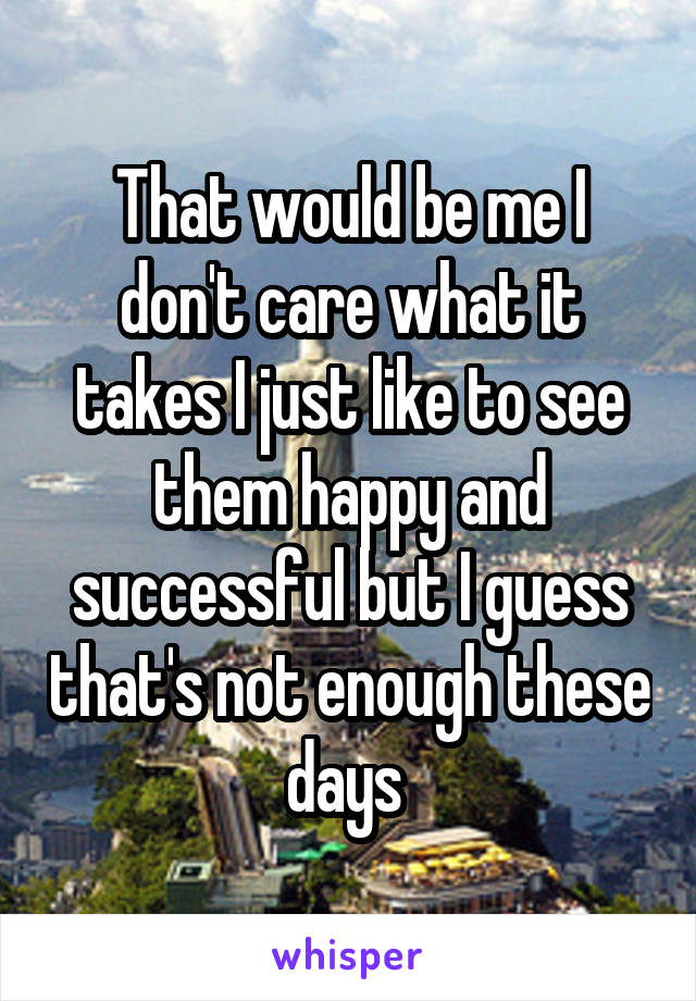 That would be me I don't care what it takes I just like to see them happy and successful but I guess that's not enough these days 