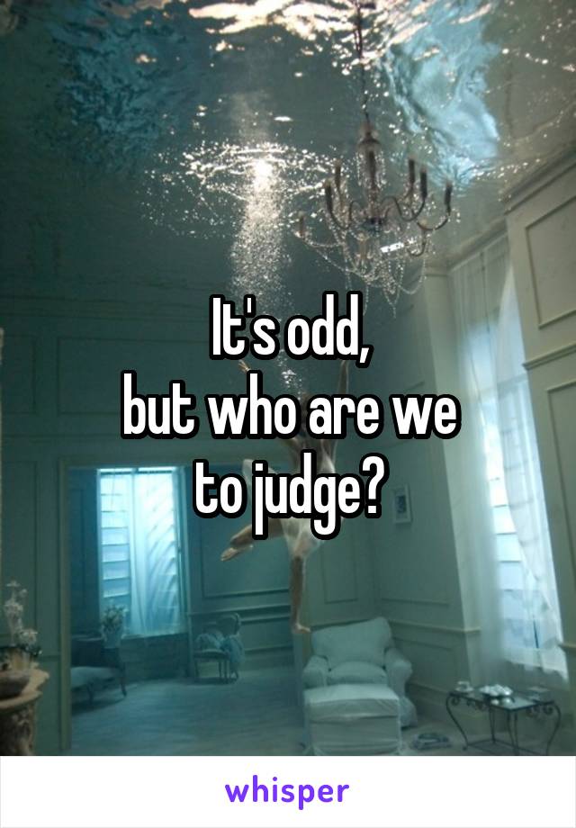 It's odd,
but who are we
to judge?