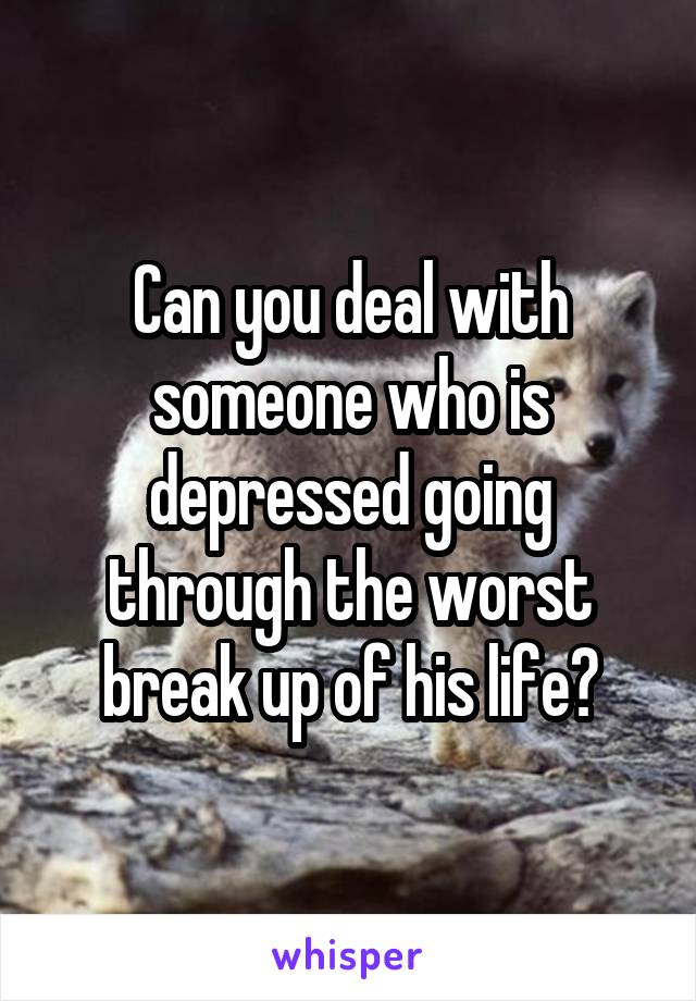 Can you deal with someone who is depressed going through the worst break up of his life?